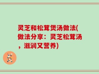 灵芝和松茸煲汤做法(做法分享：灵芝松茸汤，滋润又营养)