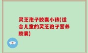 灵芝孢子胶囊小孩(适合儿童的灵芝孢子营养胶囊)