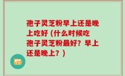 孢子灵芝粉早上还是晚上吃好 (什么时候吃孢子灵芝粉最好？早上还是晚上？)