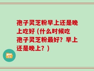 孢子灵芝粉早上还是晚上吃好 (什么时候吃孢子灵芝粉最好？早上还是晚上？)