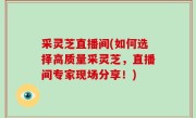 采灵芝直播间(如何选择高质量采灵芝，直播间专家现场分享！)