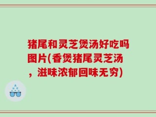 猪尾和灵芝煲汤好吃吗图片(香煲猪尾灵芝汤，滋味浓郁回味无穷)