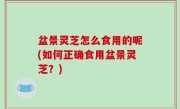 盆景灵芝怎么食用的呢(如何正确食用盆景灵芝？)