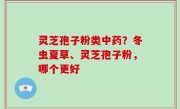 灵芝孢子粉类中药？冬虫夏草、灵芝孢子粉，哪个更好