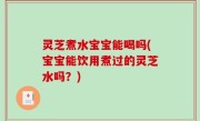 灵芝煮水宝宝能喝吗(宝宝能饮用煮过的灵芝水吗？)