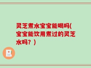 灵芝煮水宝宝能喝吗(宝宝能饮用煮过的灵芝水吗？)