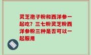 灵芝孢子粉和西洋参一起吃？三七粉灵芝粉西洋参粉三种是否可以一起服用