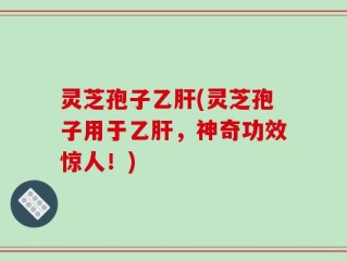 灵芝孢子乙肝(灵芝孢子用于乙肝，神奇功效惊人！)