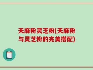 天麻粉灵芝粉(天麻粉与灵芝粉的完美搭配)