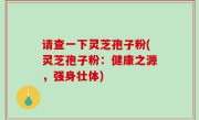 请查一下灵芝孢子粉(灵芝孢子粉：健康之源，强身壮体)