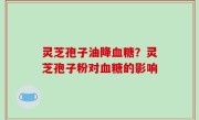 灵芝孢子油降血糖？灵芝孢子粉对血糖的影响
