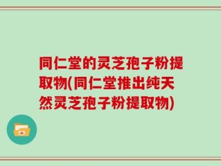 同仁堂的灵芝孢子粉提取物(同仁堂推出纯天然灵芝孢子粉提取物)