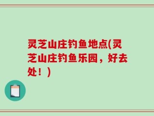 灵芝山庄钓鱼地点(灵芝山庄钓鱼乐园，好去处！)
