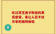 吃过灵芝孢子粉后的真实感受，竟让人忍不住分享的独特体验