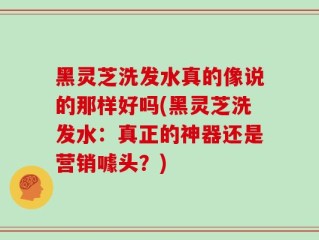 黑灵芝洗发水真的像说的那样好吗(黑灵芝洗发水：真正的神器还是营销噱头？)
