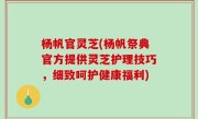 杨帆官灵芝(杨帆祭典官方提供灵芝护理技巧，细致呵护健康福利)