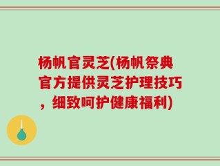 杨帆官灵芝(杨帆祭典官方提供灵芝护理技巧，细致呵护健康福利)