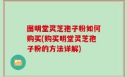 图明堂灵芝孢子粉如何购买(购买明堂灵芝孢子粉的方法详解)
