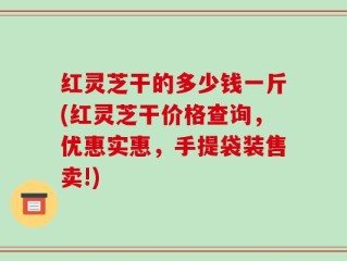 红灵芝干的多少钱一斤(红灵芝干价格查询，优惠实惠，手提袋装售卖!)