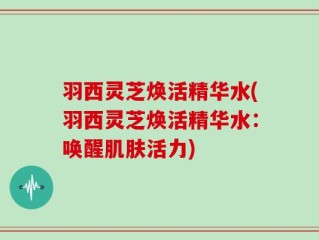 羽西灵芝焕活精华水(羽西灵芝焕活精华水：唤醒肌肤活力)