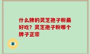 什么牌的灵芝孢子粉最好吃？灵芝孢子粉哪个牌子正宗