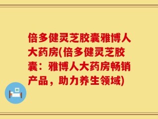 倍多健灵芝胶囊雅博人大药房(倍多健灵芝胶囊：雅博人大药房畅销产品，助力养生领域)