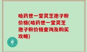 哈药世一堂灵芝孢子粉价格(哈药世一堂灵芝孢子粉价格查询及购买攻略)