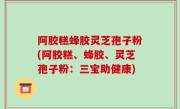 阿胶糕蜂胶灵芝孢子粉(阿胶糕、蜂胶、灵芝孢子粉：三宝助健康)