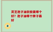 灵芝孢子油软胶囊哪个好？孢子油哪个牌子最好