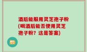 酒后能服用灵芝孢子粉(喝酒后能否使用灵芝孢子粉？这是答案)