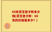 60克灵芝孢子粉多少钱(灵芝孢子粉：60克的价格是多少？)