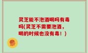 灵芝能不泡酒喝吗有毒吗(灵芝不需要泡酒，喝的时候也没有毒！)