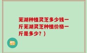 芜湖种植灵芝多少钱一斤芜湖灵芝种植价格一斤是多少？)
