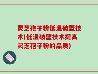 灵芝孢子粉低温破壁技术(低温破壁技术提高灵芝孢子粉的品质)