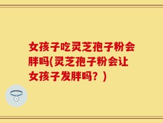 女孩子吃灵芝孢子粉会胖吗(灵芝孢子粉会让女孩子发胖吗？)