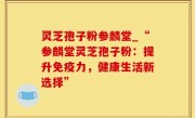 灵芝孢子粉参麟堂_“参麟堂灵芝孢子粉：提升免疫力，健康生活新选择”