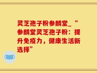 灵芝孢子粉参麟堂_“参麟堂灵芝孢子粉：提升免疫力，健康生活新选择”