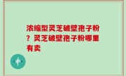 浓缩型灵芝破壁孢子粉？灵芝破壁孢子粉哪里有卖