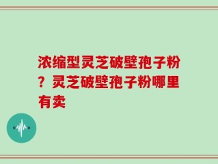 浓缩型灵芝破壁孢子粉？灵芝破壁孢子粉哪里有卖