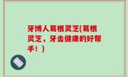 牙博人葛根灵芝(葛根灵芝，牙齿健康的好帮手！)