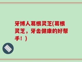 牙博人葛根灵芝(葛根灵芝，牙齿健康的好帮手！)
