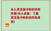 女人灵芝孢子粉的功效作用(女人必备：了解灵芝孢子粉的功效及用途)