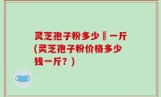 灵芝孢子粉多少銭一斤(灵芝孢子粉价格多少钱一斤？)