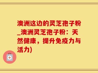 澳洲这边的灵芝孢子粉_澳洲灵芝孢子粉：天然健康，提升免疫力与活力)