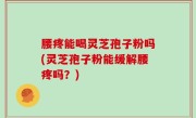 腰疼能喝灵芝孢子粉吗(灵芝孢子粉能缓解腰疼吗？)