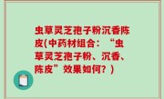 虫草灵芝孢子粉沉香陈皮(中药材组合：“虫草灵芝孢子粉、沉香、陈皮”效果如何？)