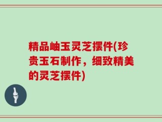 精品岫玉灵芝摆件(珍贵玉石制作，细致精美的灵芝摆件)