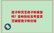 孢子粉灵芝孢子粉美容吗？吉林抚松玉秀堂灵芝破壁孢子粉价格