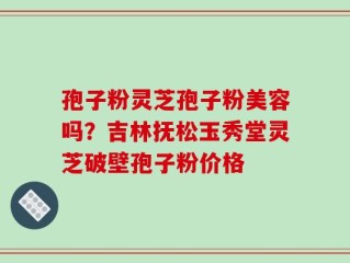 孢子粉灵芝孢子粉美容吗？吉林抚松玉秀堂灵芝破壁孢子粉价格