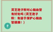 灵芝孢子粉对心脑血管有好处吗 (灵芝孢子粉：有益于保护心脑血管健康！)